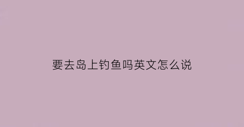要去岛上钓鱼吗英文怎么说(要去岛上钓鱼吗英文怎么说呢)