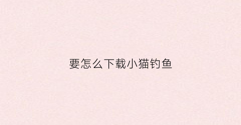 要怎么下载小猫钓鱼(怎么下载小猫钓鱼完整版)