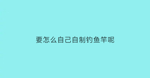 要怎么自己自制钓鱼竿呢(要怎么自己自制钓鱼竿呢图片)