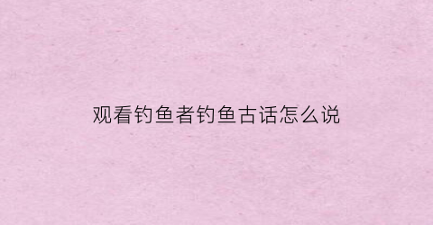 “观看钓鱼者钓鱼古话怎么说(看钓鱼的说说怎么发朋友圈)