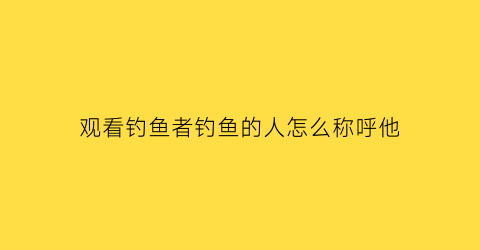 “观看钓鱼者钓鱼的人怎么称呼他(钓鱼的人怎么称呼)