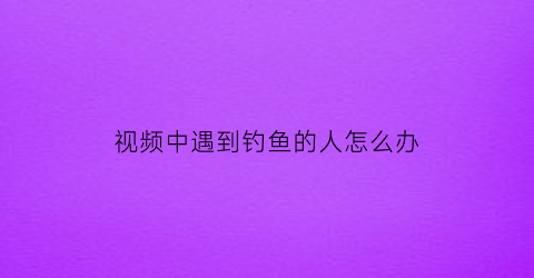 “视频中遇到钓鱼的人怎么办(视频钓鱼是合法吗)