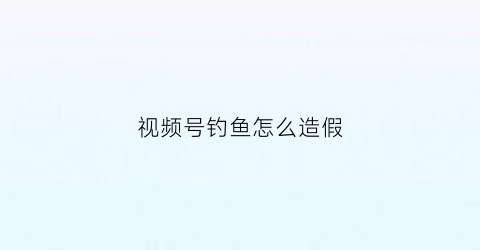 视频号钓鱼怎么造假(视频钓鱼是合法吗)
