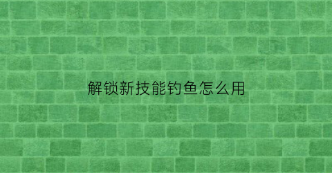 “解锁新技能钓鱼怎么用(解锁新鱼种)