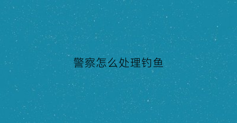 警察怎么处理钓鱼(被警察钓鱼执法到但没有证据该如何举报)