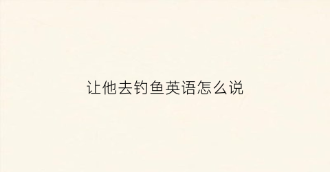 让他去钓鱼英语怎么说(让我们去钓鱼吧英语怎么读)