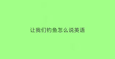 “让我们钓鱼怎么说英语(让我们一起去钓鱼吧英语怎么写)