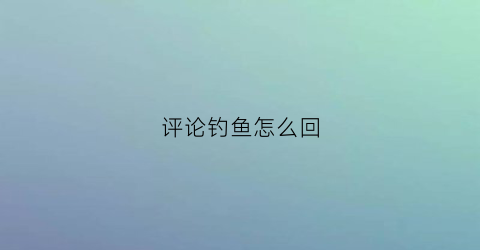 评论钓鱼怎么回(评论钓鱼怎么回复)