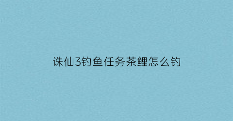 诛仙3钓鱼任务茶鲤怎么钓(诛仙3金尾鲤鱼)