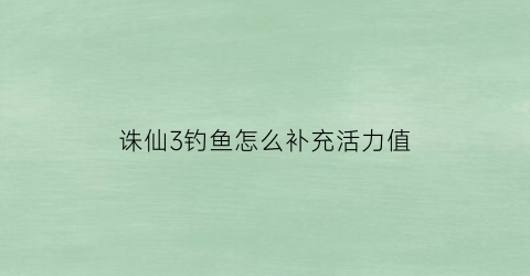 诛仙3钓鱼怎么补充活力值(诛仙3钓鱼点)