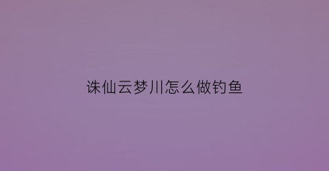 诛仙云梦川怎么做钓鱼(诛仙云梦川有首充吗)