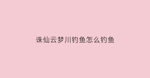 诛仙云梦川钓鱼怎么钓鱼(诛仙云梦川钓鱼台坐标)