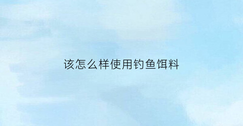 该怎么样使用钓鱼饵料(钓鱼鱼饵技巧)