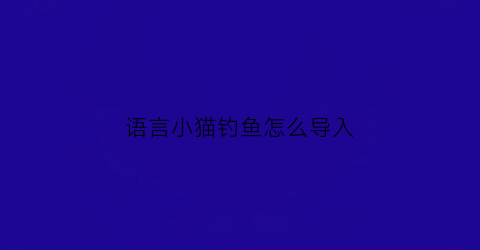 语言小猫钓鱼怎么导入(语言小猫钓鱼公开课)
