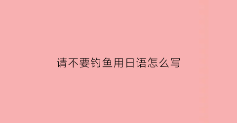 请不要钓鱼用日语怎么写
