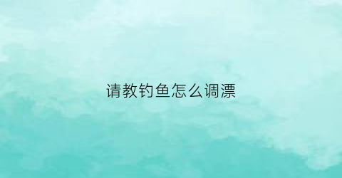 请教钓鱼怎么调漂(钓鱼怎么调漂)