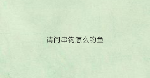 请问串钩怎么钓鱼(串钩怎么钓鱼原来有这么多细节)