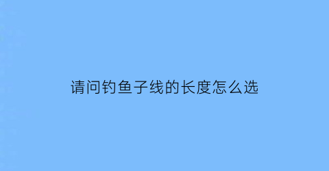 “请问钓鱼子线的长度怎么选(请问钓鱼子线的长度怎么选择)