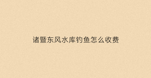 诸暨东风水库钓鱼怎么收费(绍兴东风水库钓鱼)