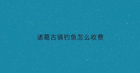 诸葛古镇钓鱼怎么收费(诸葛古镇收门票吗)