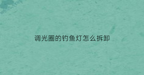 “调光圈的钓鱼灯怎么拆卸(怎样更换钓鱼灯的灯珠)