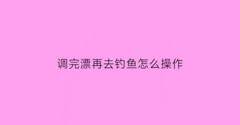 “调完漂再去钓鱼怎么操作(调过漂以后再钓鱼还需要调漂吗)