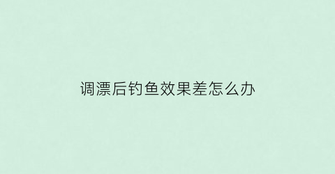 调漂后钓鱼效果差怎么办(调完漂后还走漂怎么办)