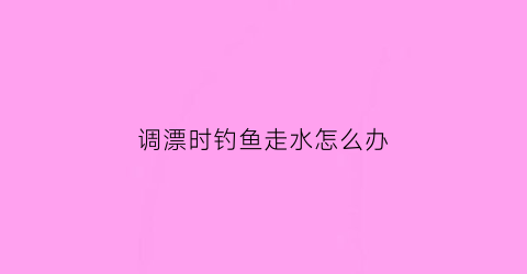 调漂时钓鱼走水怎么办(调漂后走水怎么办)