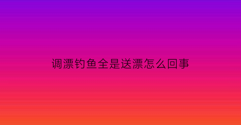 调漂钓鱼全是送漂怎么回事(钓鱼送漂是什么原因)
