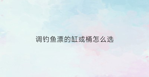 调钓鱼漂的缸或桶怎么选(调鱼漂桶多少钱一个)
