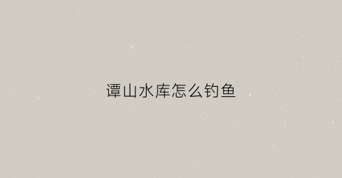 谭山水库怎么钓鱼(谭山水库怎么钓鱼最好)