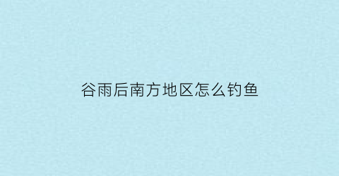 “谷雨后南方地区怎么钓鱼(谷雨后南风好钓鱼吗)