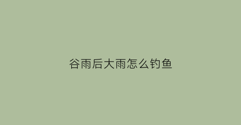 谷雨后大雨怎么钓鱼(谷雨后钓鱼要钓多深)
