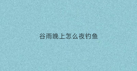 谷雨晚上怎么夜钓鱼(谷雨晚上怎么夜钓鱼)