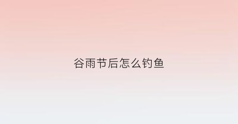 谷雨节后怎么钓鱼(谷雨节气后钓鱼)