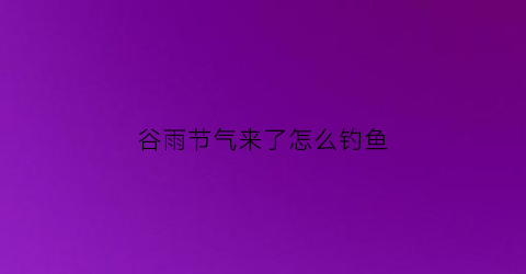 谷雨节气来了怎么钓鱼(谷雨时节怎么钓鱼)