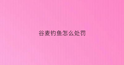 谷麦钓鱼怎么处罚(谷麦钓大鱼)