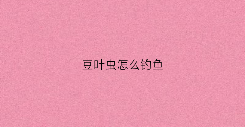 豆叶虫怎么钓鱼(豆叶子上的豆虫能吃吗)