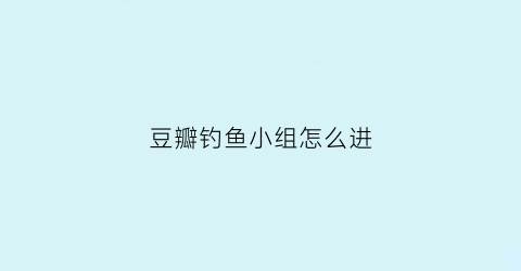 豆瓣钓鱼小组怎么进(豆瓣钓鱼小组怎么进去的)
