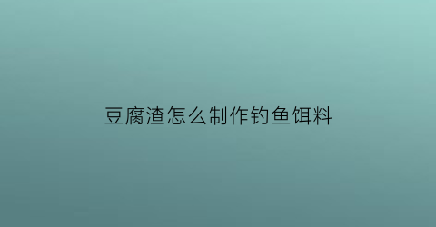 豆腐渣怎么制作钓鱼饵料(豆腐渣怎么发酵钓鱼)