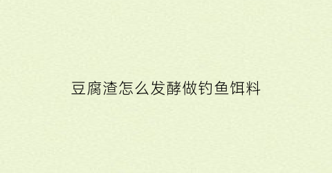 豆腐渣怎么发酵做钓鱼饵料(豆腐渣怎么发酵做钓鱼饵料呢)