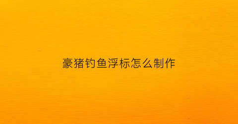 豪猪钓鱼浮标怎么制作(豪猪浮漂的制作)