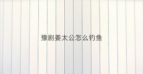 豫剧姜太公怎么钓鱼(豫剧姜太公走淇河)