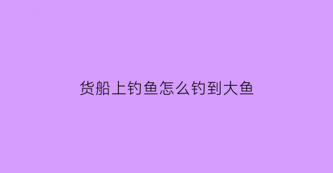 货船上钓鱼怎么钓到大鱼(船上如何钓鱼)