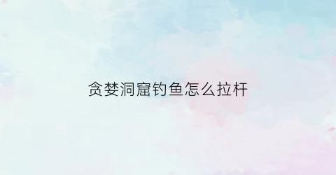 贪婪洞窟钓鱼怎么拉杆(贪婪洞窟钓鱼总断线)