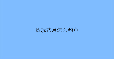 贪玩苍月怎么钓鱼(贪玩蓝月攻略大全)