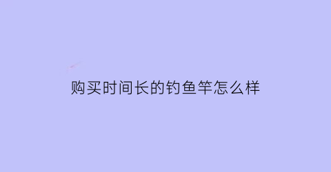 购买时间长的钓鱼竿怎么样(鱼竿用时间长了会不会变软)