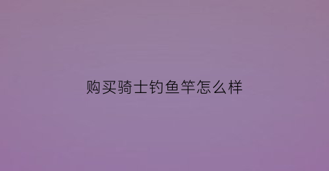 购买骑士钓鱼竿怎么样(龙骑士钓鱼竿)