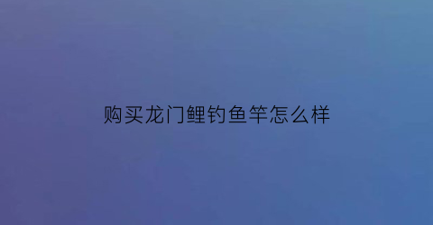 购买龙门鲤钓鱼竿怎么样