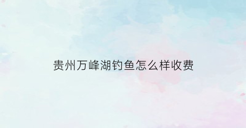 “贵州万峰湖钓鱼怎么样收费(贵州省万峰湖垂钓的相关规定)